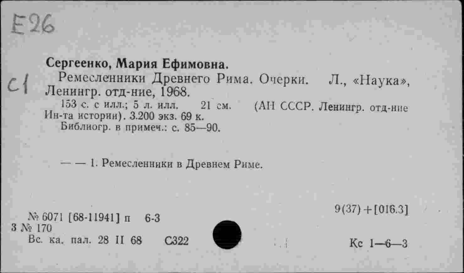 ﻿EU
Сергеенко, Мария Ефимовна.
Ремесленники Древнего Рима. Очерки. Л., «Наука», Ленингр. отд-ние, 1968.
153 с. с илл.; 5 л. илл. 21 см. (АН СССР. Ленингр. отд-ние Ин-та истории). 3.200 экз. 69 к.
Библиогр. в примеч.: с. 85—90.
----1. Ремесленники в Древнем Риме.
№ 6071 [68-11941] п 6-3
3 № 170
Вс. ка. пал. 28 II 68	С322
9(37)+ [016.3]
Кс 1—6—3